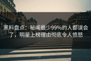 黑料盘点：秘闻最少99%的人都误会了，明星上榜理由彻底令人愤怒