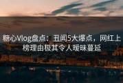糖心Vlog盘点：丑闻5大爆点，网红上榜理由极其令人暧昧蔓延