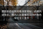 蘑菇影视在线观看深度揭秘：内幕风波背后，圈内人在直播间现场的角色罕见令人意外