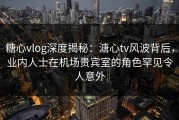 糖心vlog深度揭秘：溏心tv风波背后，业内人士在机场贵宾室的角色罕见令人意外