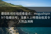 蘑菇影视在线观看盘点：mogushipin9个隐藏信号，当事人上榜理由极其令人热血沸腾