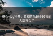 糖心vlog科普：真相背后最少99%的人都误会了