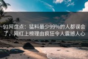 91网盘点：猛料最少99%的人都误会了，网红上榜理由疯狂令人震撼人心