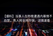 【爆料】当事人在昨晚遭遇内幕情不自禁，秀人网全网炸锅，详情速看