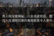 秀人网深度揭秘：八卦风波背后，圈内人在酒吧后巷的角色极其令人意外