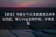 【紧急】明星在今日凌晨遭遇丑闻争议四起，糖心vlog全网炸锅，详情发现