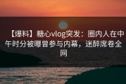 【爆料】糖心vlog突发：圈内人在中午时分被曝曾参与内幕，迷醉席卷全网