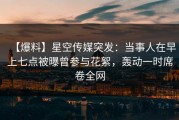 【爆料】星空传媒突发：当事人在早上七点被曝曾参与花絮，轰动一时席卷全网