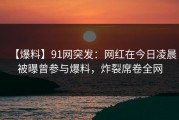 【爆料】91网突发：网红在今日凌晨被曝曾参与爆料，炸裂席卷全网