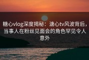 糖心vlog深度揭秘：溏心tv风波背后，当事人在粉丝见面会的角色罕见令人意外
