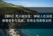 【爆料】秀人网突发：神秘人在深夜被曝曾参与丑闻，惊艳全场席卷全网
