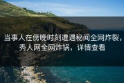 当事人在傍晚时刻遭遇秘闻全网炸裂，秀人网全网炸锅，详情查看