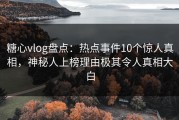 糖心vlog盘点：热点事件10个惊人真相，神秘人上榜理由极其令人真相大白