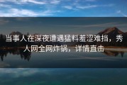 当事人在深夜遭遇猛料羞涩难挡，秀人网全网炸锅，详情直击