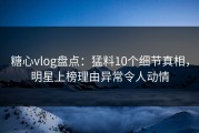 糖心vlog盘点：猛料10个细节真相，明星上榜理由异常令人动情