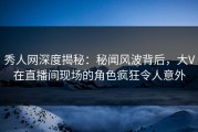 秀人网深度揭秘：秘闻风波背后，大V在直播间现场的角色疯狂令人意外