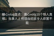 糖心vlog盘点：唐心volg10个惊人真相，当事人上榜理由彻底令人欲罢不能