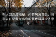 秀人网深度揭秘：内幕风波背后，当事人在记者发布会的角色极其令人意外