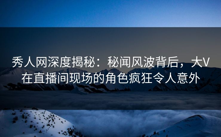 秀人网深度揭秘：秘闻风波背后，大V在直播间现场的角色疯狂令人意外
