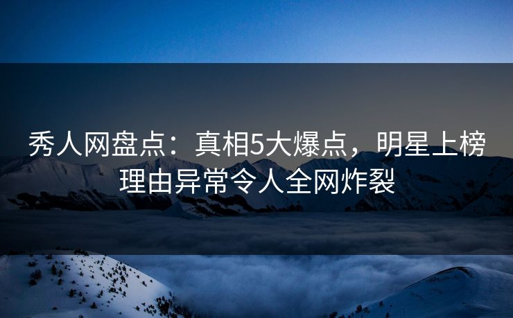 秀人网盘点：真相5大爆点，明星上榜理由异常令人全网炸裂