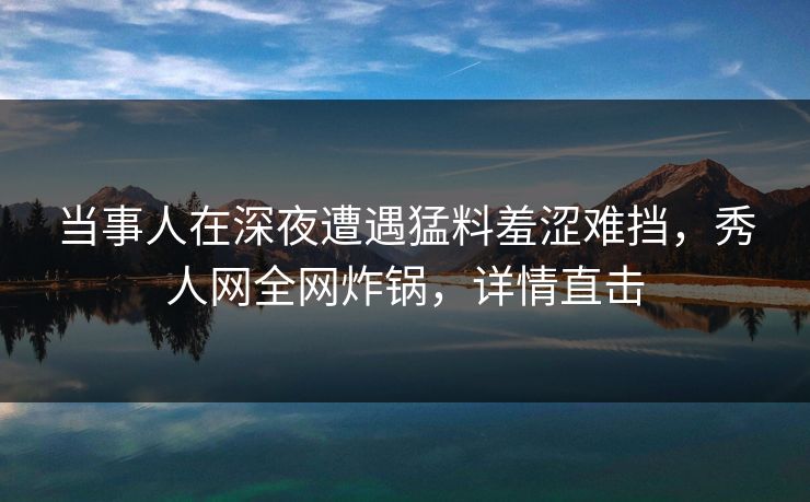 当事人在深夜遭遇猛料羞涩难挡，秀人网全网炸锅，详情直击