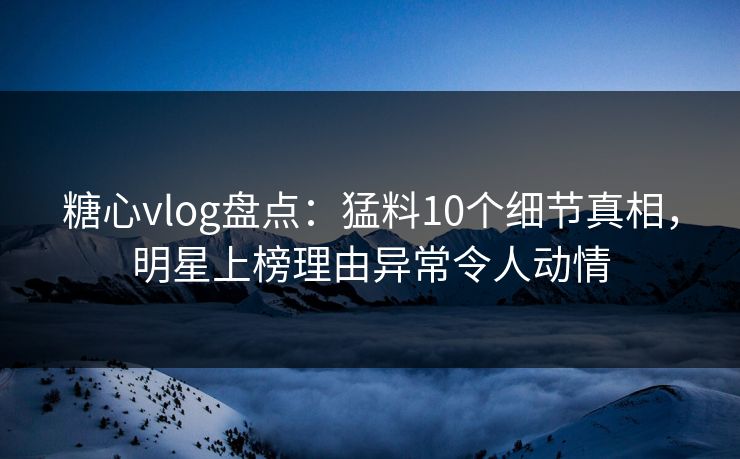 糖心vlog盘点：猛料10个细节真相，明星上榜理由异常令人动情
