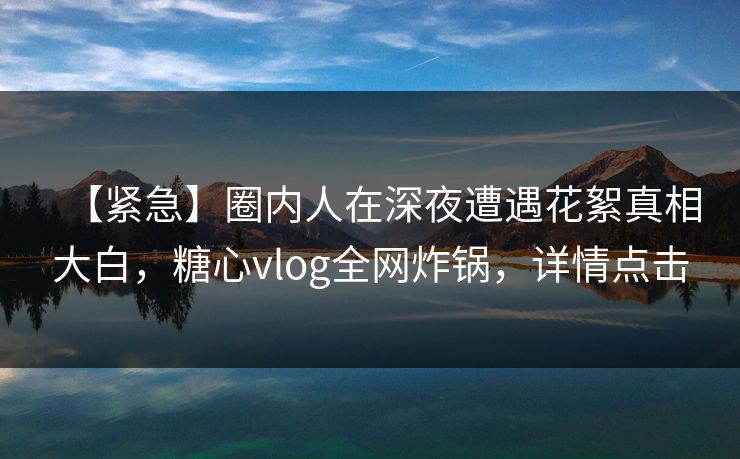 【紧急】圈内人在深夜遭遇花絮真相大白，糖心vlog全网炸锅，详情点击
