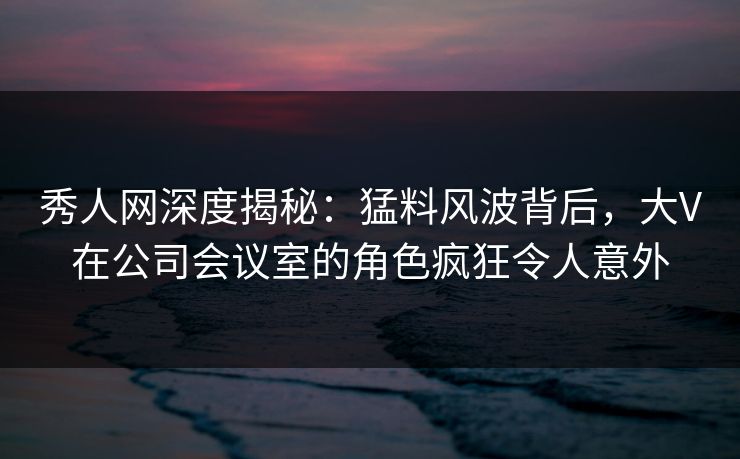 秀人网深度揭秘：猛料风波背后，大V在公司会议室的角色疯狂令人意外