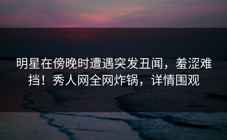 明星在傍晚时遭遇突发丑闻,羞涩难挡!秀人网全网炸锅,详情围观 明星在傍晚时遭遇突发丑闻,羞涩难挡!秀人网全网炸锅,详情围观