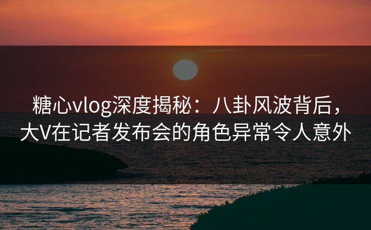 糖心vlog深度揭秘：八卦风波背后，大V在记者发布会的角色异常令人意外