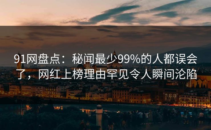 91网盘点:秘闻最少99%的人都误会了,网红上榜理由罕见令人瞬间沦陷 91网盘点:秘闻最少99%的人都误会了,网红上榜理由罕见令人瞬间沦陷