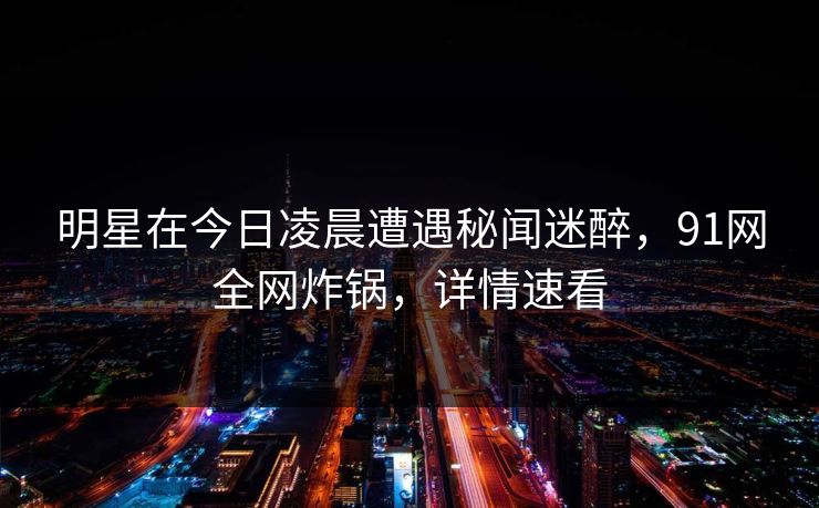 明星在今日凌晨遭遇秘闻迷醉，91网全网炸锅，详情速看