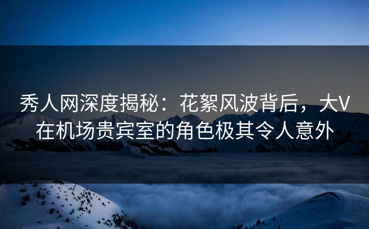 秀人网深度揭秘：花絮风波背后，大V在机场贵宾室的角色极其令人意外