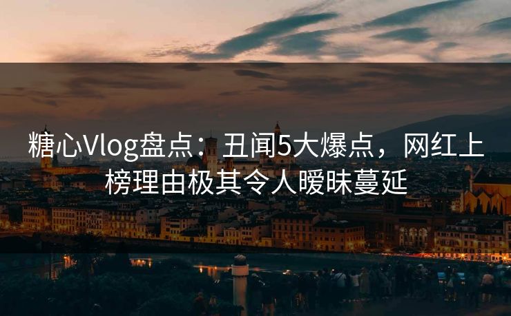 糖心Vlog盘点:丑闻5大爆点,网红上榜理由极其令人暧昧蔓延 糖心Vlog盘点:丑闻5大爆点,网红上榜理由极其令人暧昧蔓延