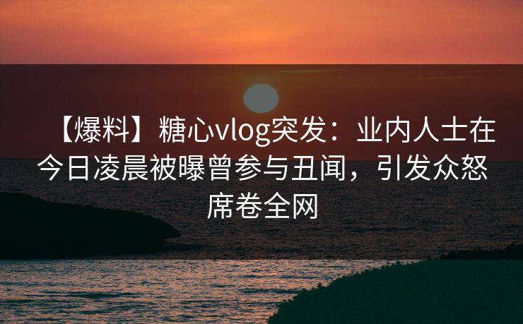 【爆料】糖心vlog突发:业内人士在今日凌晨被曝曾参与丑闻,引发众怒席卷全网 【爆料】糖心vlog突发:业内人士在今日凌晨被曝曾参与丑闻,引发众怒席卷全网