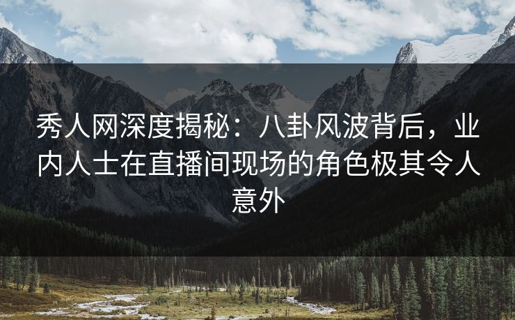 秀人网深度揭秘：八卦风波背后，业内人士在直播间现场的角色极其令人意外