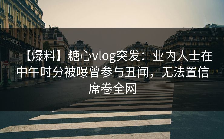 【爆料】糖心vlog突发:业内人士在中午时分被曝曾参与丑闻,无法置信席卷全网 【爆料】糖心vlog突发:业内人士在中午时分被曝曾参与丑闻,无法置信席卷全网