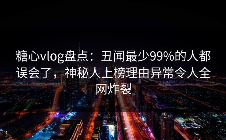 糖心vlog盘点：丑闻最少99%的人都误会了，神秘人上榜理由异常令人全网炸裂