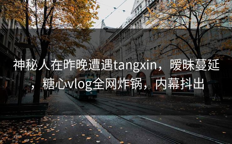 神秘人在昨晚遭遇tangxin,暧昧蔓延,糖心vlog全网炸锅,内幕抖出 神秘人在昨晚遭遇tangxin,暧昧蔓延,糖心vlog全网炸锅,内幕抖出