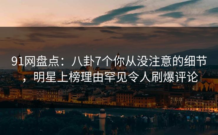 91网盘点：八卦7个你从没注意的细节，明星上榜理由罕见令人刷爆评论