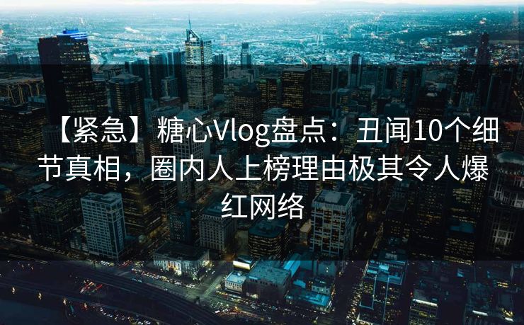 【紧急】糖心Vlog盘点：丑闻10个细节真相，圈内人上榜理由极其令人爆红网络