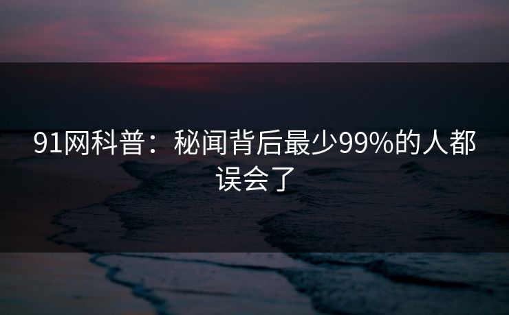 91网科普:秘闻背后最少99%的人都误会了 91网科普:秘闻背后最少99%的人都误会了
