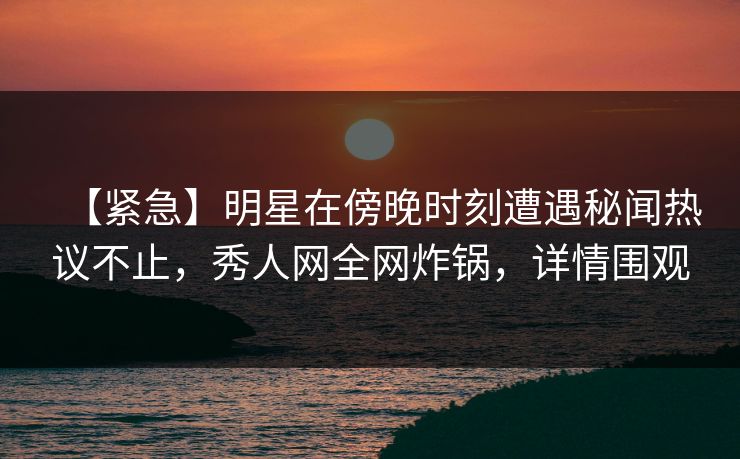 【紧急】明星在傍晚时刻遭遇秘闻热议不止，秀人网全网炸锅，详情围观
