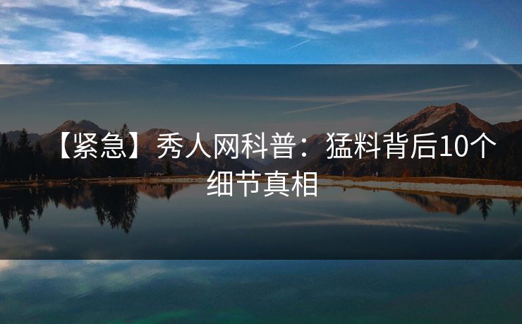 【紧急】秀人网科普:猛料背后10个细节真相 【紧急】秀人网科普:猛料背后10个细节真相