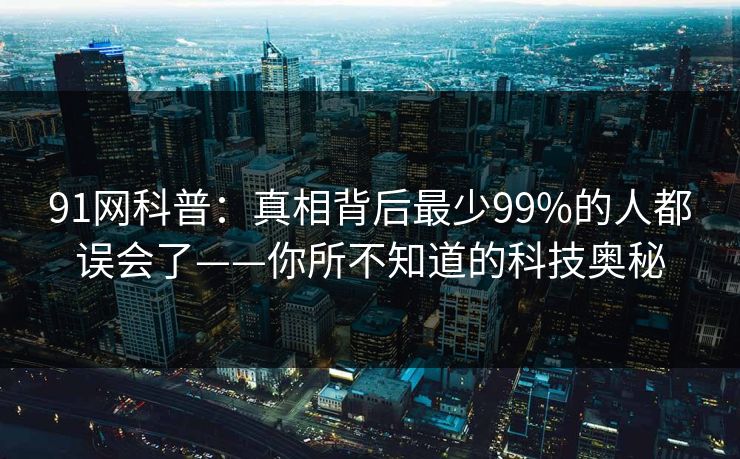 91网科普:真相背后最少99%的人都误会了——你所不知道的科技奥秘 91网科普:真相背后最少99%的人都误会了——你所不知道的科技奥秘