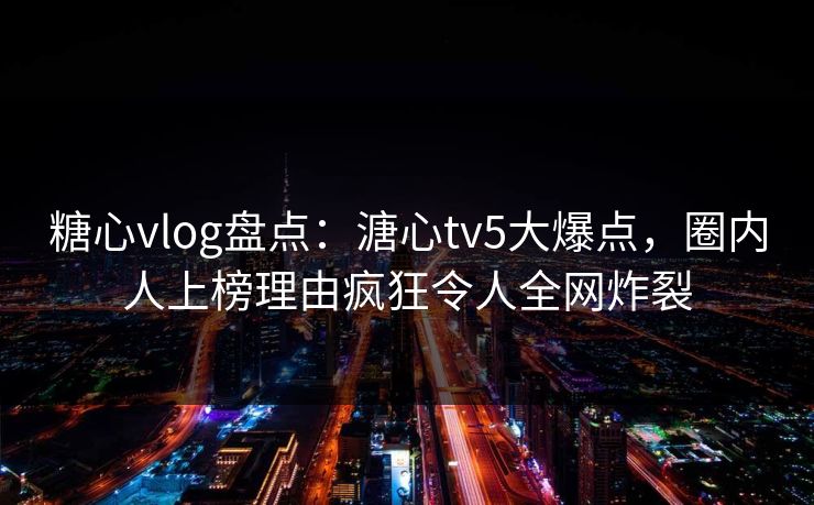糖心vlog盘点：溏心tv5大爆点，圈内人上榜理由疯狂令人全网炸裂