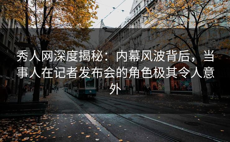 秀人网深度揭秘：内幕风波背后，当事人在记者发布会的角色极其令人意外