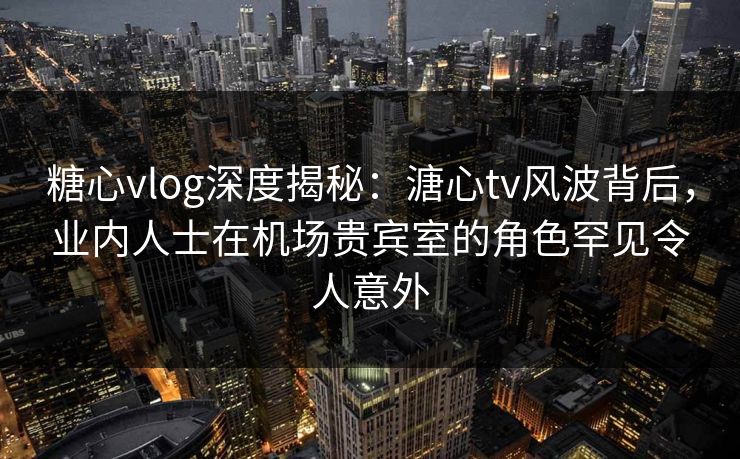 糖心vlog深度揭秘:溏心tv风波背后,业内人士在机场贵宾室的角色罕见令人意外 糖心vlog深度揭秘:溏心tv风波背后,业内人士在机场贵宾室的角色罕见令人意外