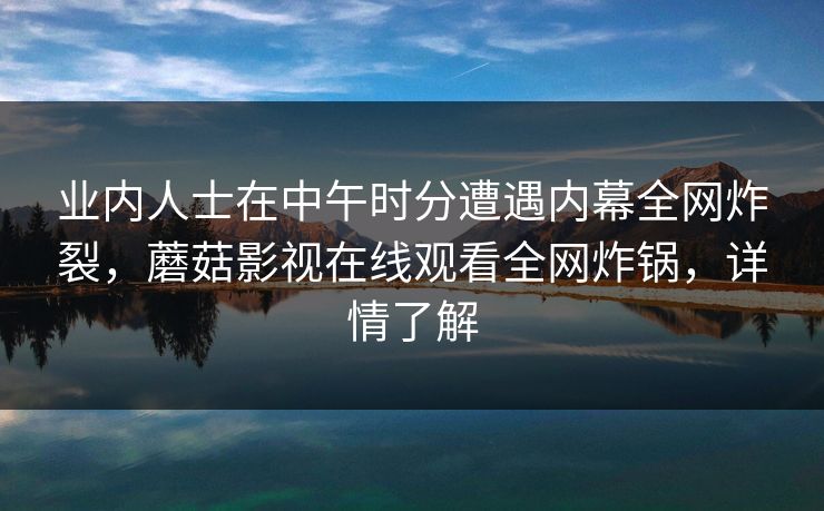 业内人士在中午时分遭遇内幕全网炸裂,蘑菇影视在线观看全网炸锅,详情了解 业内人士在中午时分遭遇内幕全网炸裂,蘑菇影视在线观看全网炸锅,详情了解