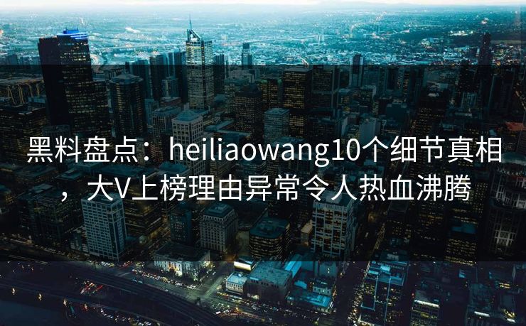 黑料盘点：heiliaowang10个细节真相，大V上榜理由异常令人热血沸腾
